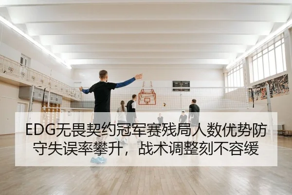 EDG无畏契约冠军赛残局人数优势防守失误率攀升，战术调整刻不容缓